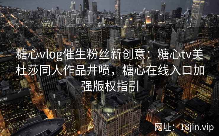 糖心vlog催生粉丝新创意：糖心tv美杜莎同人作品井喷，糖心在线入口加强版权指引