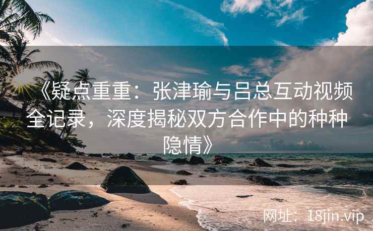 《疑点重重：张津瑜与吕总互动视频全记录，深度揭秘双方合作中的种种隐情》
