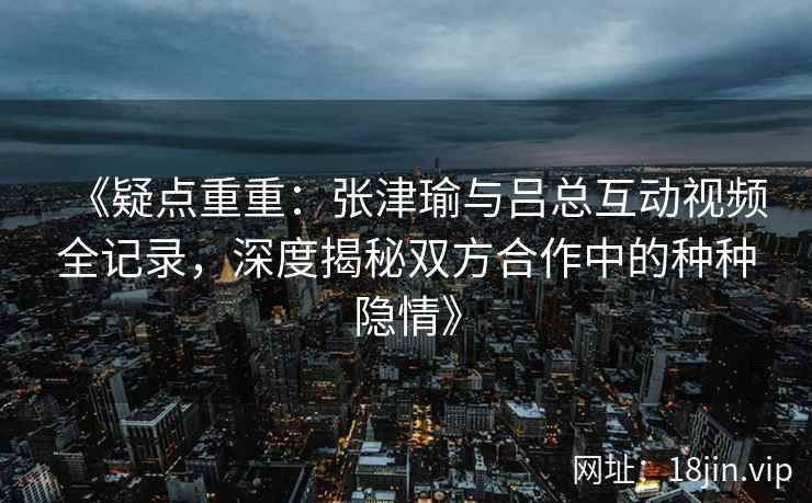 《疑点重重：张津瑜与吕总互动视频全记录，深度揭秘双方合作中的种种隐情》