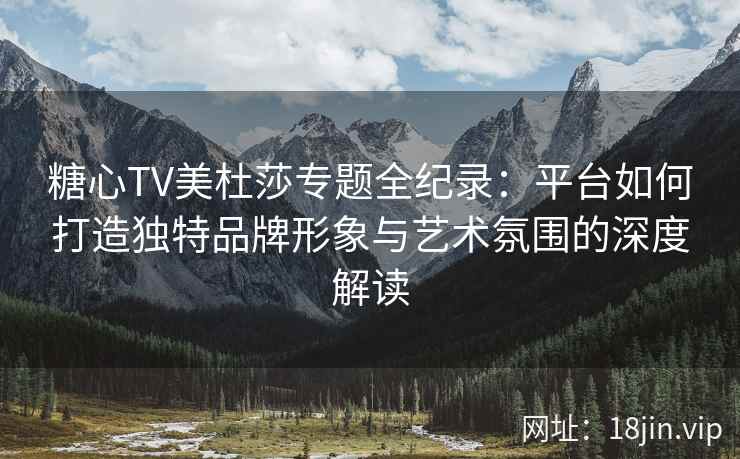 糖心TV美杜莎专题全纪录：平台如何打造独特品牌形象与艺术氛围的深度解读
