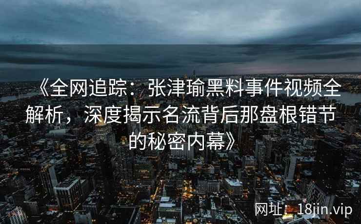 《全网追踪：张津瑜黑料事件视频全解析，深度揭示名流背后那盘根错节的秘密内幕》