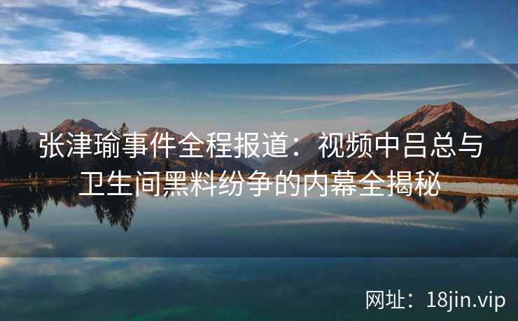 张津瑜事件全程报道：视频中吕总与卫生间黑料纷争的内幕全揭秘