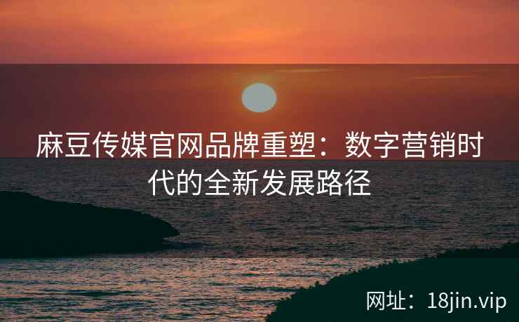 麻豆传媒官网品牌重塑：数字营销时代的全新发展路径