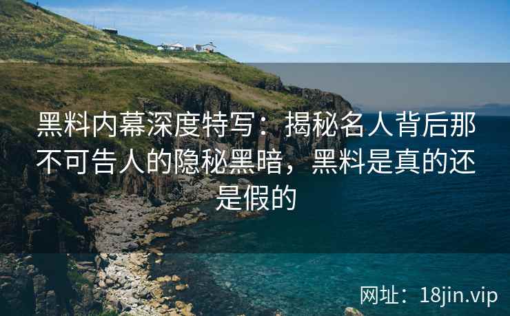 黑料内幕深度特写：揭秘名人背后那不可告人的隐秘黑暗，黑料是真的还是假的