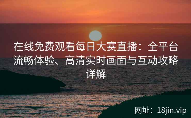 在线免费观看每日大赛直播：全平台流畅体验、高清实时画面与互动攻略详解