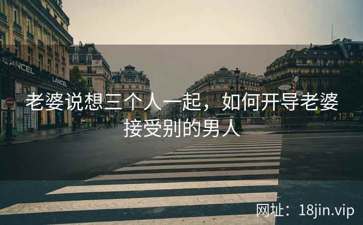 老婆说想三个人一起，如何开导老婆接受别的男人