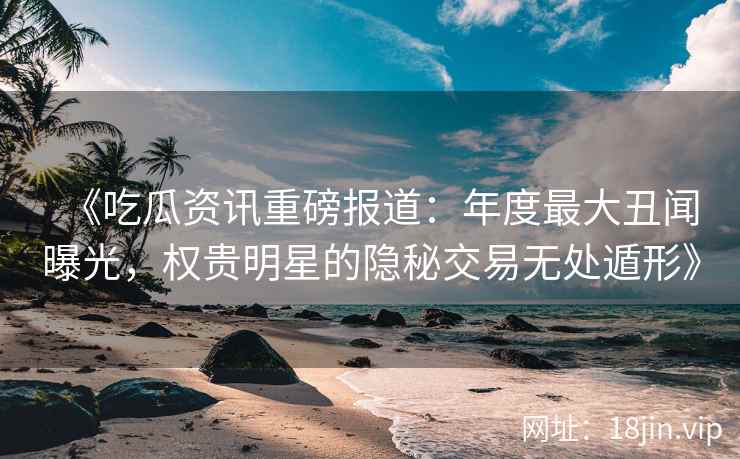 《吃瓜资讯重磅报道：年度最大丑闻曝光，权贵明星的隐秘交易无处遁形》