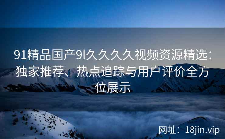 91精品国产9l久久久久视频资源精选：独家推荐、热点追踪与用户评价全方位展示