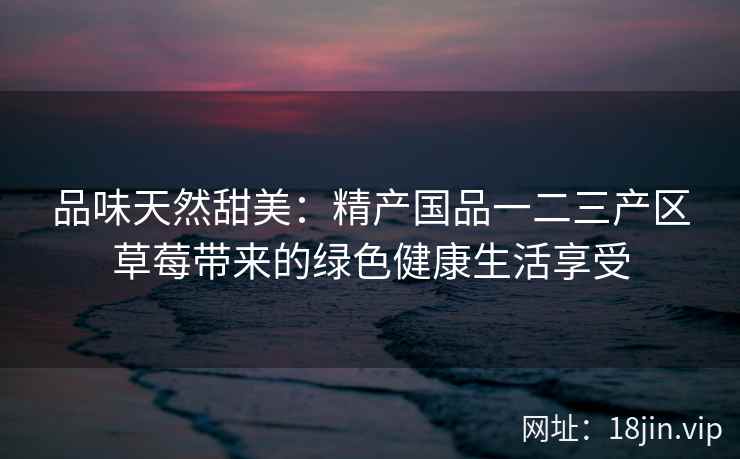 品味天然甜美：精产国品一二三产区草莓带来的绿色健康生活享受