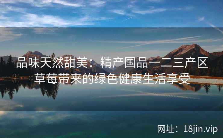 品味天然甜美：精产国品一二三产区草莓带来的绿色健康生活享受