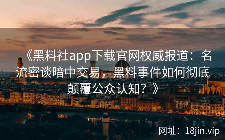 《黑料社app下载官网权威报道：名流密谈暗中交易，黑料事件如何彻底颠覆公众认知？》