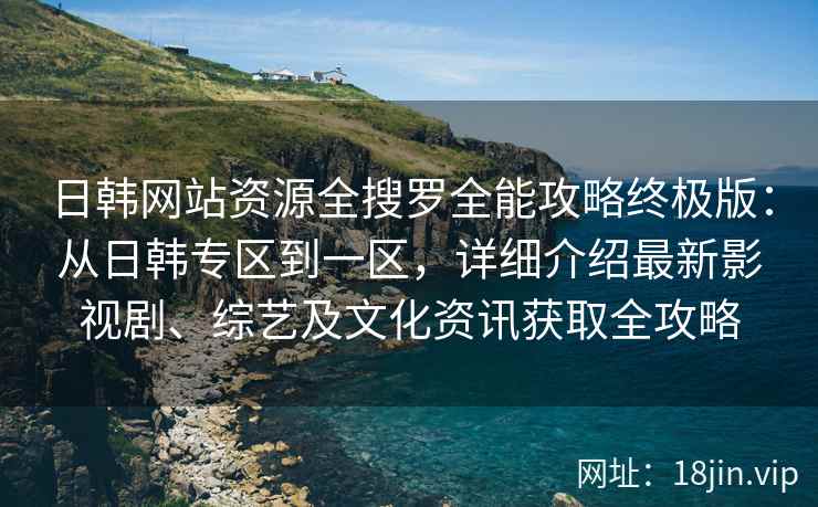 日韩网站资源全搜罗全能攻略终极版：从日韩专区到一区，详细介绍最新影视剧、综艺及文化资讯获取全攻略