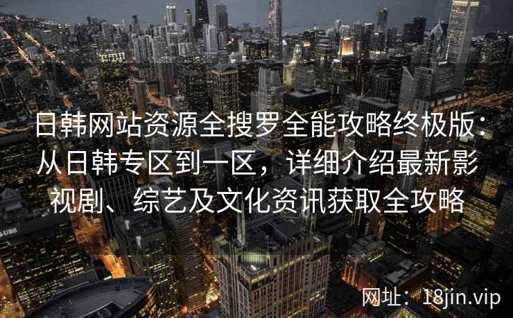 日韩网站资源全搜罗全能攻略终极版：从日韩专区到一区，详细介绍最新影视剧、综艺及文化资讯获取全攻略
