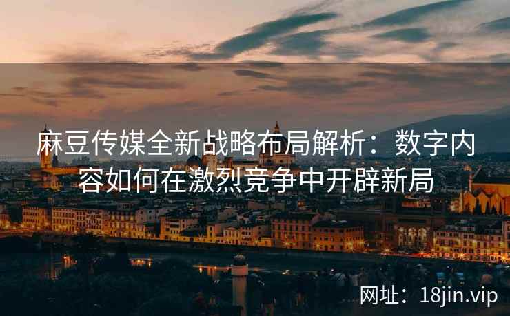 麻豆传媒全新战略布局解析：数字内容如何在激烈竞争中开辟新局