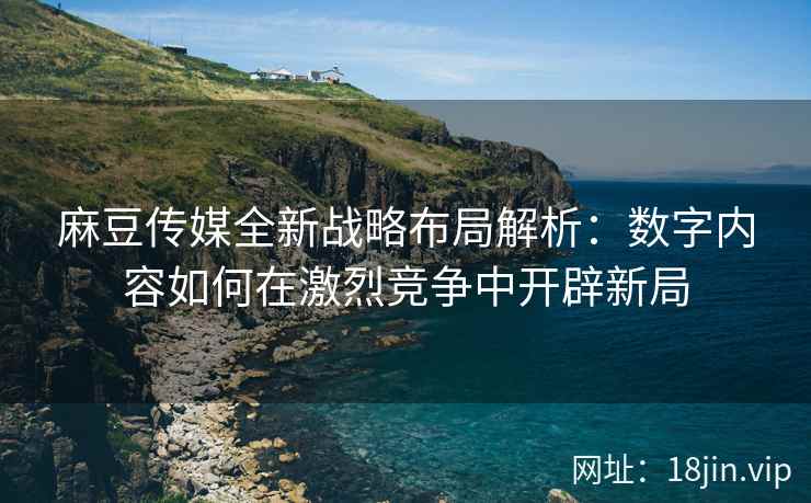 麻豆传媒全新战略布局解析：数字内容如何在激烈竞争中开辟新局