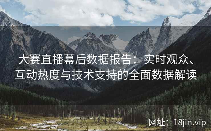 大赛直播幕后数据报告：实时观众、互动热度与技术支持的全面数据解读