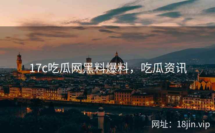 17c吃瓜网黑料爆料，吃瓜资讯