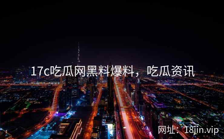 17c吃瓜网黑料爆料，吃瓜资讯