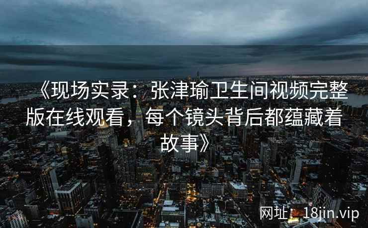 《现场实录：张津瑜卫生间视频完整版在线观看，每个镜头背后都蕴藏着故事》