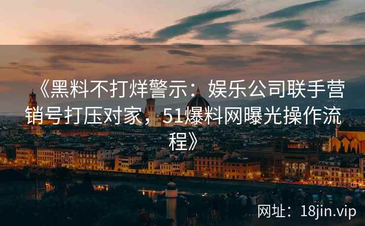 《黑料不打烊警示：娱乐公司联手营销号打压对家，51爆料网曝光操作流程》