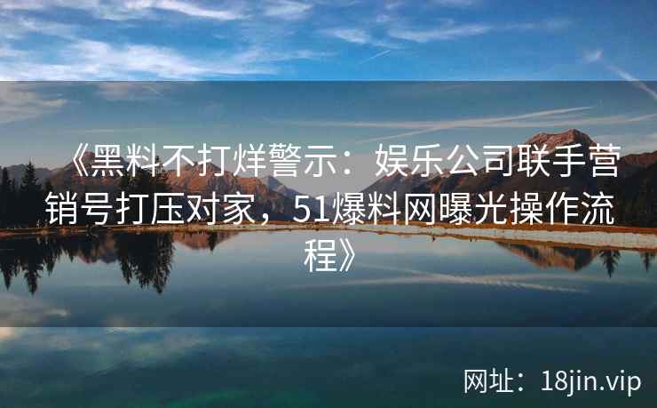 《黑料不打烊警示：娱乐公司联手营销号打压对家，51爆料网曝光操作流程》