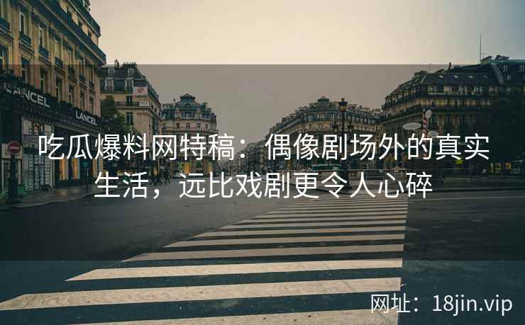 吃瓜爆料网特稿：偶像剧场外的真实生活，远比戏剧更令人心碎