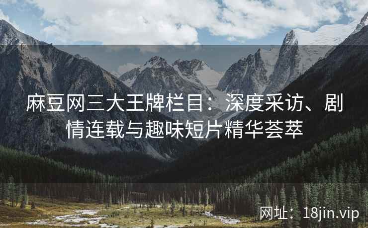麻豆网三大王牌栏目：深度采访、剧情连载与趣味短片精华荟萃