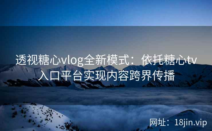 透视糖心vlog全新模式：依托糖心tv入口平台实现内容跨界传播