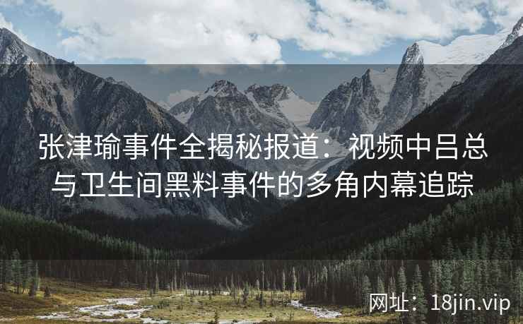 张津瑜事件全揭秘报道：视频中吕总与卫生间黑料事件的多角内幕追踪