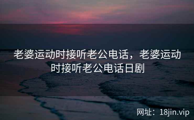 老婆运动时接听老公电话，老婆运动时接听老公电话日剧